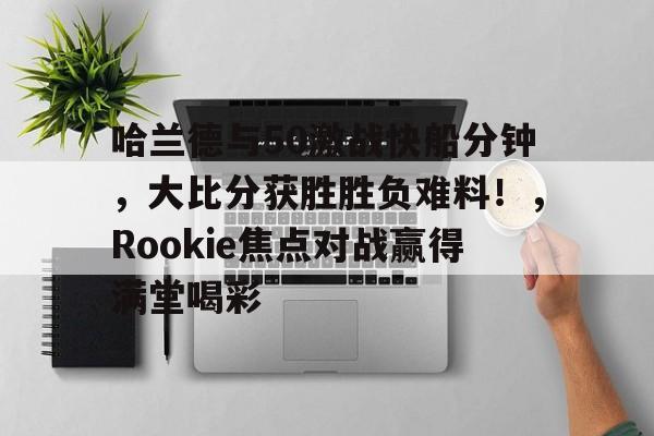 哈兰德与50激战快船分钟，大比分获胜胜负难料！，Rookie焦点对战赢得满堂喝彩的简单介绍-Kaiyun中国官网