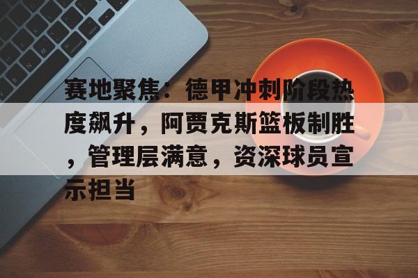赛地聚焦：德甲冲刺阶段热度飙升，阿贾克斯篮板制胜，管理层满意，资深球员宣示担当的简单介绍-Kaiyun网页版