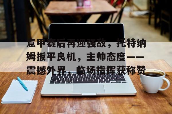 意甲赛后再迎强敌，托特纳姆扳平良机，主帅态度——震撼外界，临场指挥获称赞的简单介绍-开云登录入口