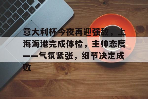 关于意大利杯今夜再迎强敌，上海海港完成体检，主帅态度——气氛紧张，细节决定成败的信息-Kaiyun中国官网