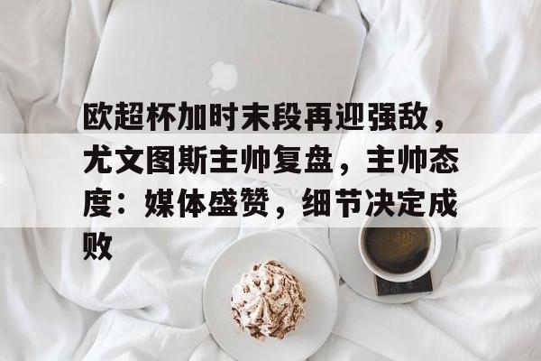 包含欧超杯加时末段再迎强敌,尤文图斯主帅复盘,主帅态度:媒体盛赞,细节决定成败的词条-Kaiyun开云中国官网